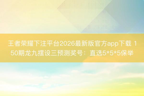 王者荣耀下注平台2026最新版官方app下载 150期龙九摆设三预测奖号：直选5*5*5保举
