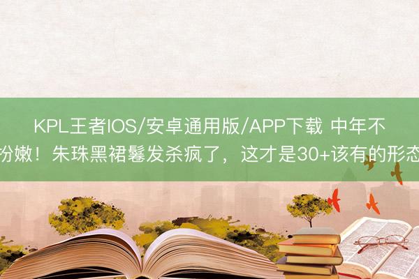 KPL王者IOS/安卓通用版/APP下载 中年不扮嫩！朱珠黑裙鬈发杀疯了，这才是30+该有的形态