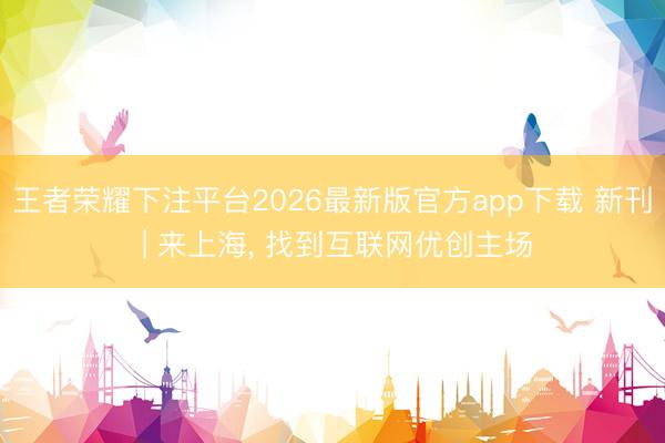 王者荣耀下注平台2026最新版官方app下载 新刊 | 来上海, 找到互联网优创主场