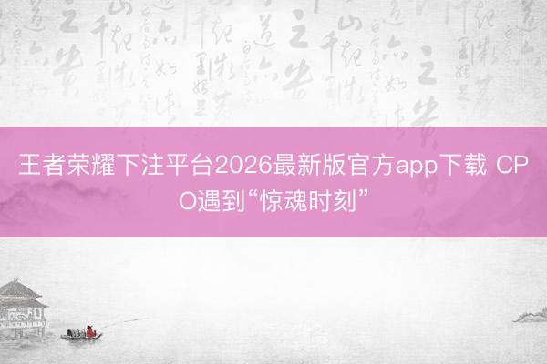 王者荣耀下注平台2026最新版官方app下载 CPO遇到“惊魂时刻”