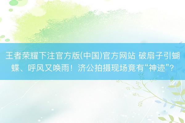 王者荣耀下注官方版(中国)官方网站 破扇子引蝴蝶、呼风又唤雨！济公拍摄现场竟有“神迹”？