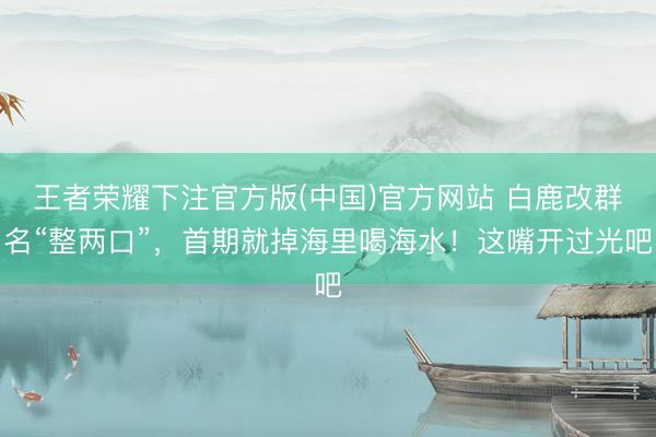 王者荣耀下注官方版(中国)官方网站 白鹿改群名“整两口”，首期就掉海里喝海水！这嘴开过光吧