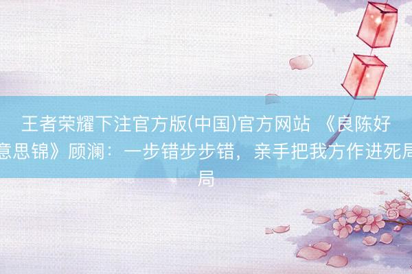 王者荣耀下注官方版(中国)官方网站 《良陈好意思锦》顾澜：一步错步步错，亲手把我方作进死局