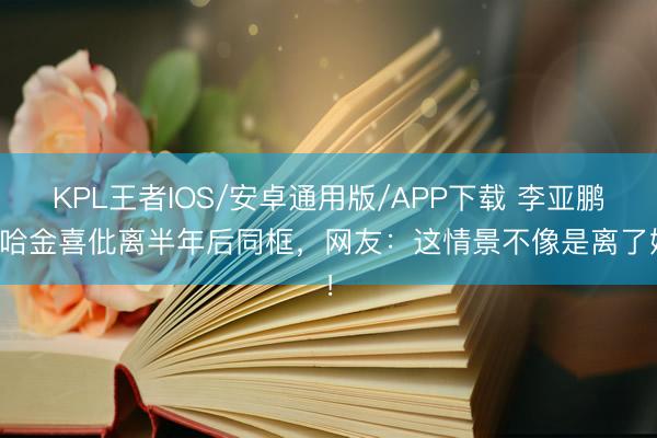KPL王者IOS/安卓通用版/APP下载 李亚鹏海哈金喜仳离半年后同框，网友：这情景不像是离了婚！
