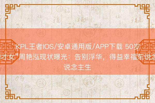 KPL王者IOS/安卓通用版/APP下载 50岁“江南才女”周艳泓现状曝光：告别浮华，得益幸福东说念主生