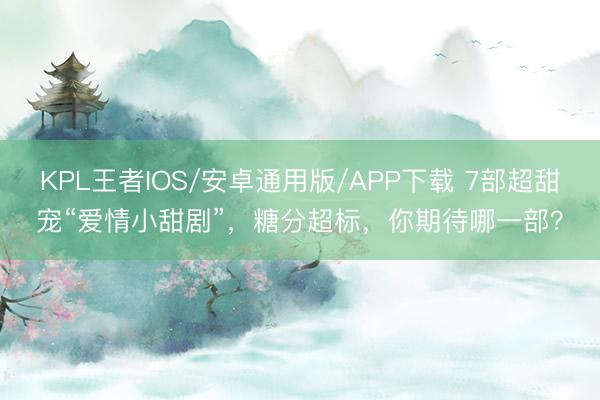KPL王者IOS/安卓通用版/APP下载 7部超甜宠“爱情小甜剧”，糖分超标，你期待哪一部？