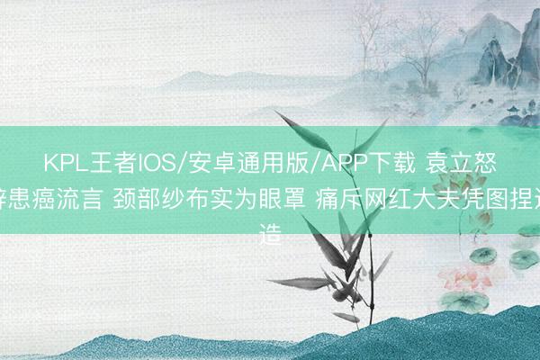 KPL王者IOS/安卓通用版/APP下载 袁立怒辟患癌流言 颈部纱布实为眼罩 痛斥网红大夫凭图捏造