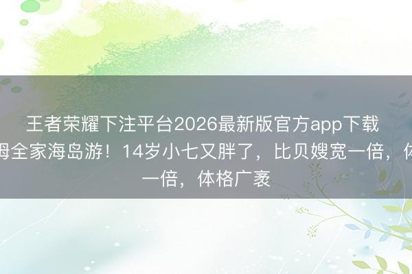 王者荣耀下注平台2026最新版官方app下载 贝克汉姆全家海岛游！14岁小七又胖了，比贝嫂宽一倍，体格广袤