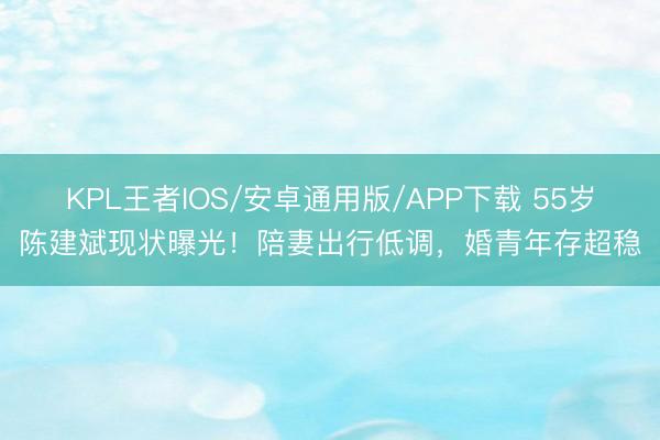 KPL王者IOS/安卓通用版/APP下载 55岁陈建斌现状曝光！陪妻出行低调，婚青年存超稳