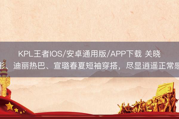 KPL王者IOS/安卓通用版/APP下载 关晓彤、迪丽热巴、宣璐春夏短袖穿搭，尽显逍遥正常感
