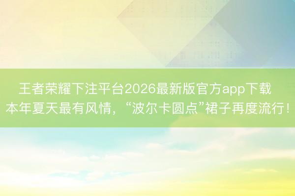 王者荣耀下注平台2026最新版官方app下载 本年夏天最有风情，“波尔卡圆点”裙子再度流行！