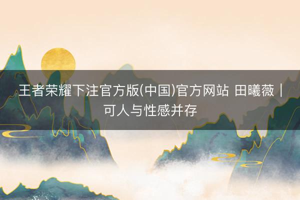 王者荣耀下注官方版(中国)官方网站 田曦薇|可人与性感并存