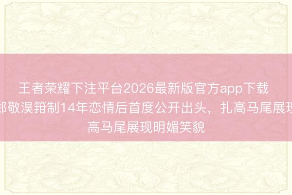 王者荣耀下注平台2026最新版官方app下载 崔秀英与郑敬淏箝制14年恋情后首度公开出头，扎高马尾展现明媚笑貌