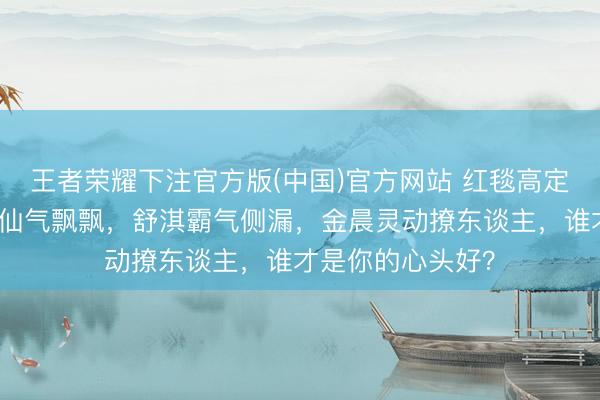 王者荣耀下注官方版(中国)官方网站 红毯高定大对决！刘亦菲仙气飘飘，舒淇霸气侧漏，金晨灵动撩东谈主，谁才是你的心头好？