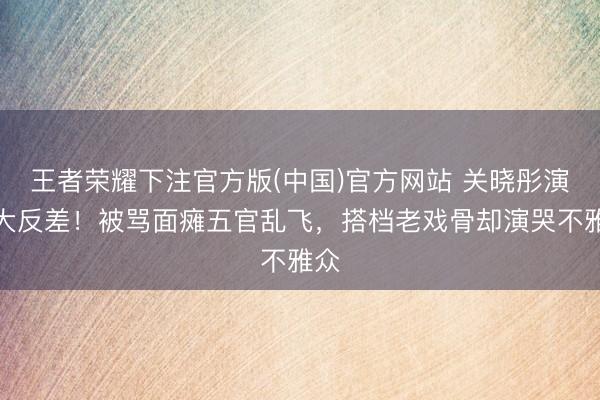 王者荣耀下注官方版(中国)官方网站 关晓彤演技大反差！被骂面瘫五官乱飞，搭档老戏骨却演哭不雅众