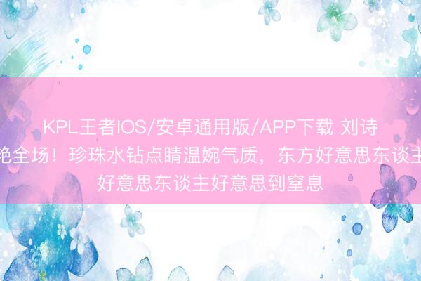 KPL王者IOS/安卓通用版/APP下载 刘诗诗裸粉高定惊艳全场！珍珠水钻点睛温婉气质，东方好意思东谈主好意思到窒息