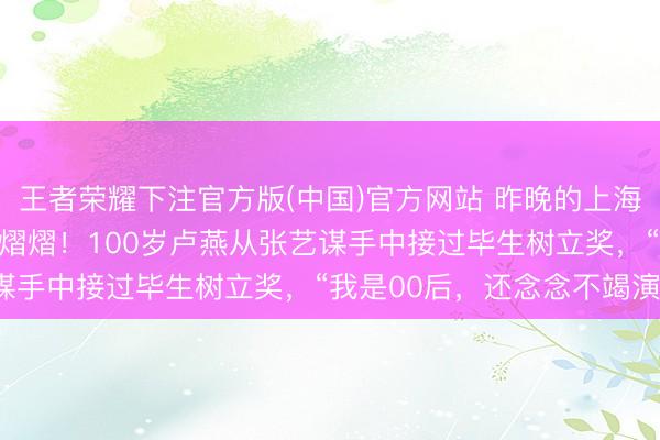 王者荣耀下注官方版(中国)官方网站 昨晚的上海，“亚洲第一红毯”星光熠熠！100岁卢燕从张艺谋手中接过毕生树立奖，“我是00后，还念念不竭演”