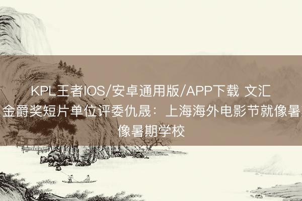 KPL王者IOS/安卓通用版/APP下载 文汇视讯｜金爵奖短片单位评委仇晟：上海海外电影节就像暑期学校