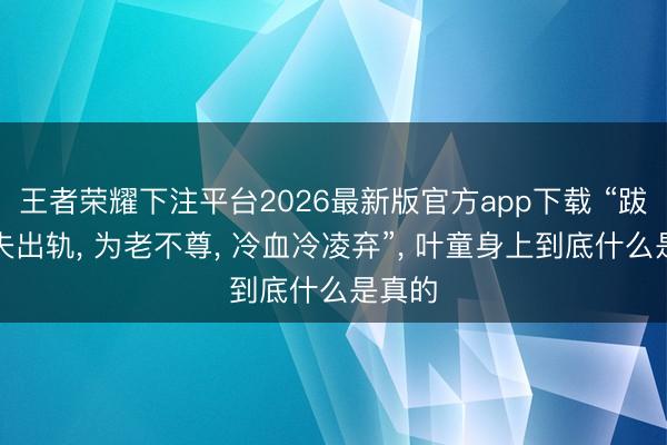 王者荣耀下注平台2026最新版官方app下载 “跋扈丈夫出轨， 为老不尊， 冷血冷凌弃”， 叶童身上到底什么是真的