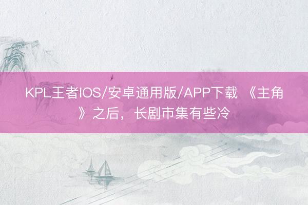 KPL王者IOS/安卓通用版/APP下载 《主角》之后，长剧市集有些冷