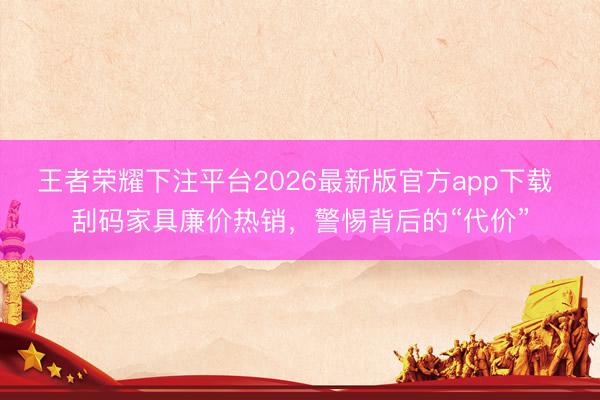 王者荣耀下注平台2026最新版官方app下载 刮码家具廉价热销，警惕背后的“代价”