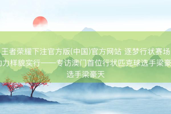 王者荣耀下注官方版(中国)官方网站 逐梦行状赛场 助力样貌实行——专访澳门首位行状匹克球选手梁豪天