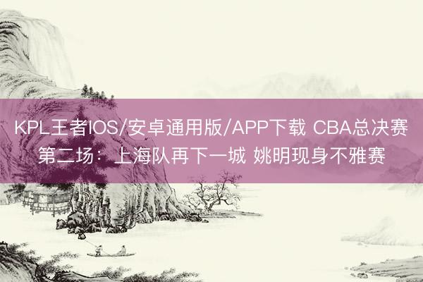 KPL王者IOS/安卓通用版/APP下载 CBA总决赛第二场：上海队再下一城 姚明现身不雅赛