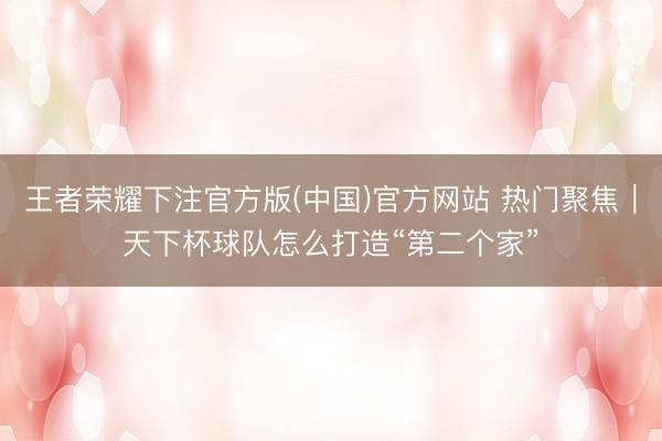 王者荣耀下注官方版(中国)官方网站 热门聚焦｜天下杯球队怎么打造“第二个家”