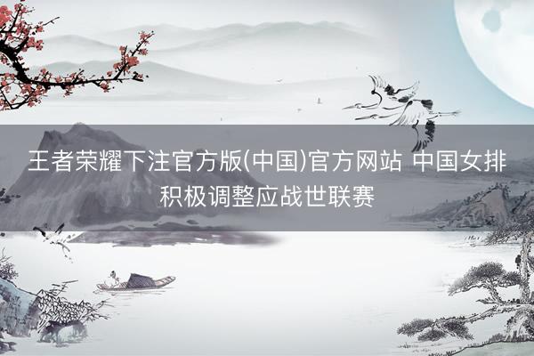 王者荣耀下注官方版(中国)官方网站 中国女排积极调整应战世联赛
