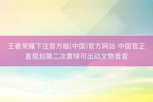 王者荣耀下注官方版(中国)官方网站 中国官正直规划第二次寰球可出动文物普查