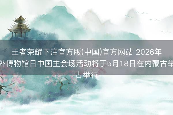 王者荣耀下注官方版(中国)官方网站 2026年海外博物馆日中国主会场活动将于5月18日在内蒙古举行