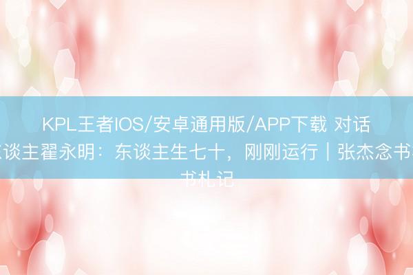 KPL王者IOS/安卓通用版/APP下载 对话诗东谈主翟永明：东谈主生七十，刚刚运行｜张杰念书札记