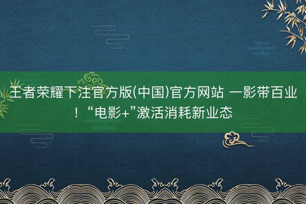 王者荣耀下注官方版(中国)官方网站 一影带百业！“电影+”激活消耗新业态