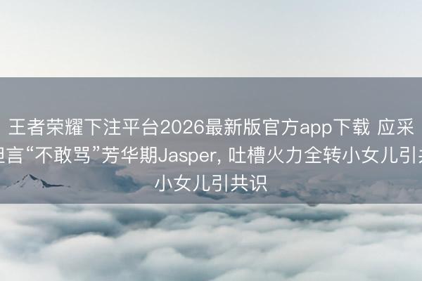 王者荣耀下注平台2026最新版官方app下载 应采儿坦言“不敢骂”芳华期Jasper， 吐槽火力全转小女儿引共识