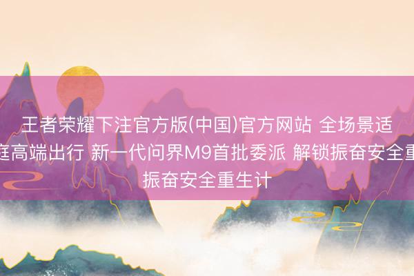王者荣耀下注官方版(中国)官方网站 全场景适配家庭高端出行 新一代问界M9首批委派 解锁振奋安全重生计