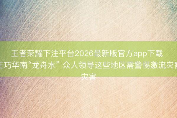王者荣耀下注平台2026最新版官方app下载 正巧华南“龙舟水” 众人领导这些地区需警惕激流灾害