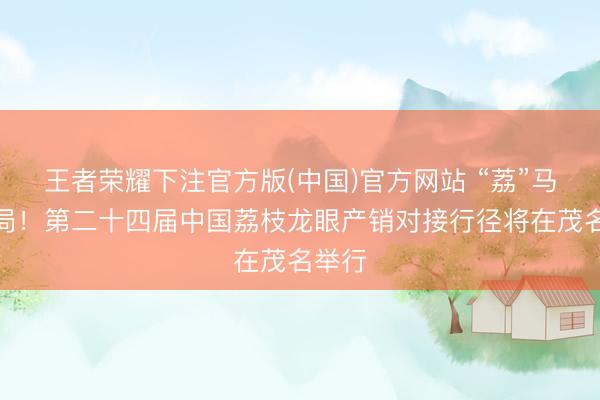 王者荣耀下注官方版(中国)官方网站 “荔”马开新局！第二十四届中国荔枝龙眼产销对接行径将在茂名举行