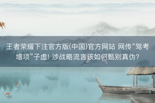王者荣耀下注官方版(中国)官方网站 网传“驾考增项”子虚! 涉战略流言该如何甄别真伪?