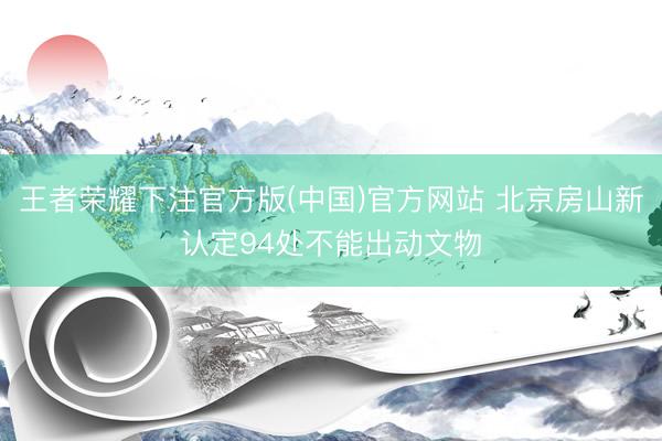 王者荣耀下注官方版(中国)官方网站 北京房山新认定94处不能出动文物
