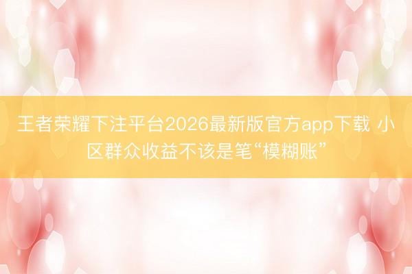 王者荣耀下注平台2026最新版官方app下载 小区群众收益不该是笔“模糊账”