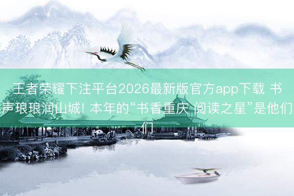 王者荣耀下注平台2026最新版官方app下载 书声琅琅润山城! 本年的“书香重庆 阅读之星”是他们