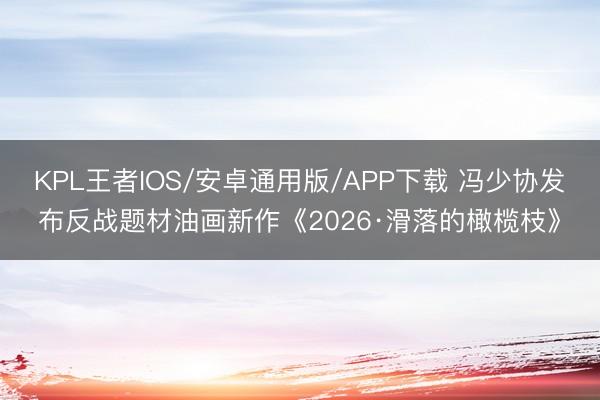 KPL王者IOS/安卓通用版/APP下载 冯少协发布反战题材油画新作《2026·滑落的橄榄枝》