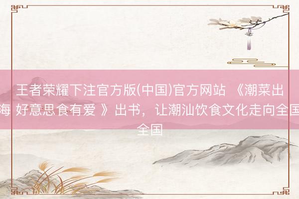 王者荣耀下注官方版(中国)官方网站 《潮菜出海 好意思食有爱 》出书,让潮汕饮食文化走向全国
