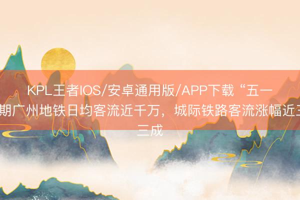 KPL王者IOS/安卓通用版/APP下载 “五一”假期广州地铁日均客流近千万,城际铁路客流涨幅近三成