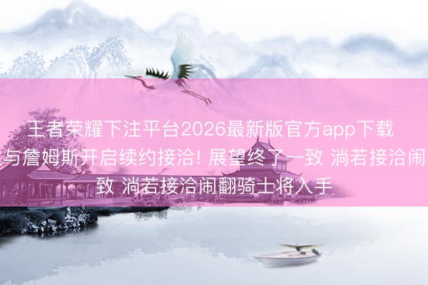 王者荣耀下注平台2026最新版官方app下载 曝湖东说念主与詹姆斯开启续约接洽! 展望终了一致 淌若接洽闹翻骑士将入手