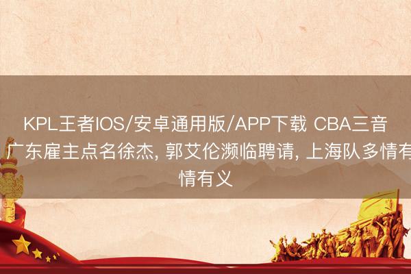 KPL王者IOS/安卓通用版/APP下载 CBA三音问: 广东雇主点名徐杰， 郭艾伦濒临聘请， 上海队多情有义