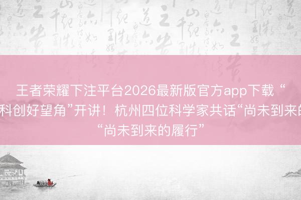 王者荣耀下注平台2026最新版官方app下载 “iNova·科创好望角”开讲！杭州四位科学家共话“尚未到来的履行”