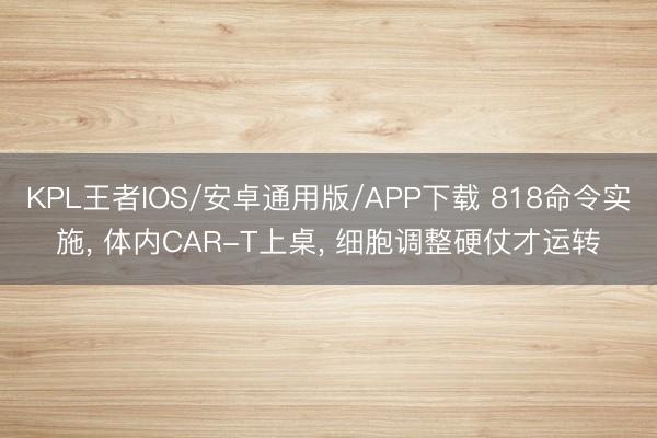 KPL王者IOS/安卓通用版/APP下载 818命令实施， 体内CAR-T上桌， 细胞调整硬仗才运转